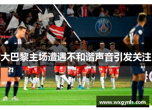 大巴黎主场遭遇不和谐声音引发关注
